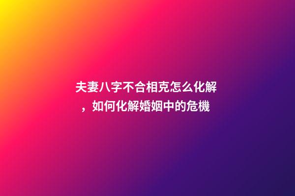夫妻八字不合相克怎么化解，如何化解婚姻中的危機